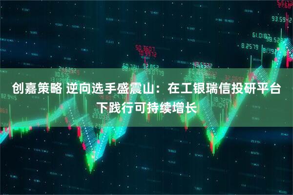 创嘉策略 逆向选手盛震山：在工银瑞信投研平台下践行可持续增长