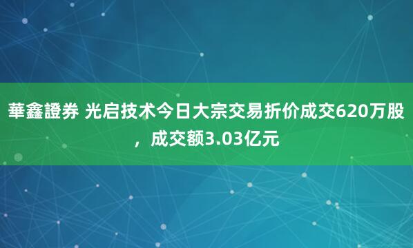 華鑫證券 光启技术今日大宗交易折价成交620万股，成交额3.03亿元